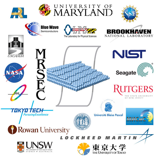 MRSEC collaborators include: Army Research Laboratory, Blue Wave Semiconductors, Brookhaven National Lab, CSCAMM, Lockheed Martin, Laboratory for Physical Science, Moscow State Steel and Alloys Institute, NASA, National Nanotechnology Lab, Neocera, NIST, Rowan University, Rutgers University, Seagate, Tokyo Tech, University of Cologne, University of Blaise Pascal, University of New South Wales, University of Tokyo, and University of Maryland.